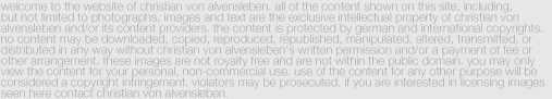 Disclaimer:welcome to the website of christian von alvensleben. all of the content shown on this site, including, 
but not limited to photographs, images and text are the exclusive intellectual property of christian von 
alvensleben and/or its content providers. the content is protected by german and international copyrights. no content may be downloaded, copied, reproduced, republished, manipulated, altered, transmitted, or distributed in any way without christian von alvensleben‘s written permission and/or a payment of fee or other arrangement. these images are not royalty free and are not within the public domain. you may only view the content for your personal, non-commercial use. use of the content for any other purpose will be considered a copyright infringement. violators may be prosecuted. if you are interested in licensing images seen here contact christian von alvensleben.